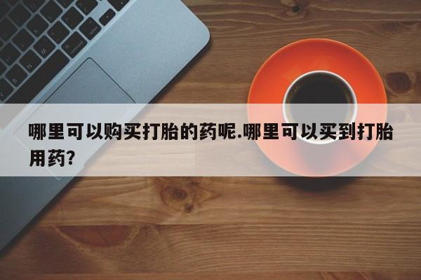 私人医院有打胎药卖吗吗哪里可以购买打胎的药呢.哪里可以买到打胎用药？