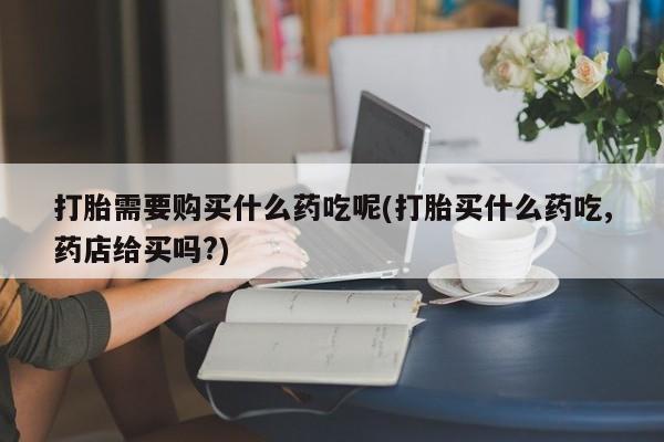 私人医院有打胎药卖吗吗打胎需要购买什么药吃呢(打胎买什么药吃,药店给买吗?)